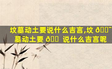 坟墓动土要说什么吉言,坟 🐯 墓动土要 🐠 说什么吉言呢